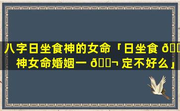 八字日坐食神的女命「日坐食 🐘 神女命婚姻一 🐬 定不好么」